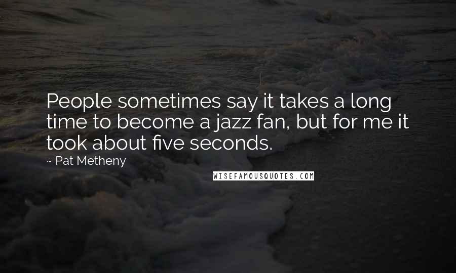 Pat Metheny Quotes: People sometimes say it takes a long time to become a jazz fan, but for me it took about five seconds.