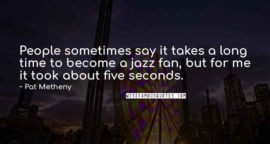Pat Metheny Quotes: People sometimes say it takes a long time to become a jazz fan, but for me it took about five seconds.
