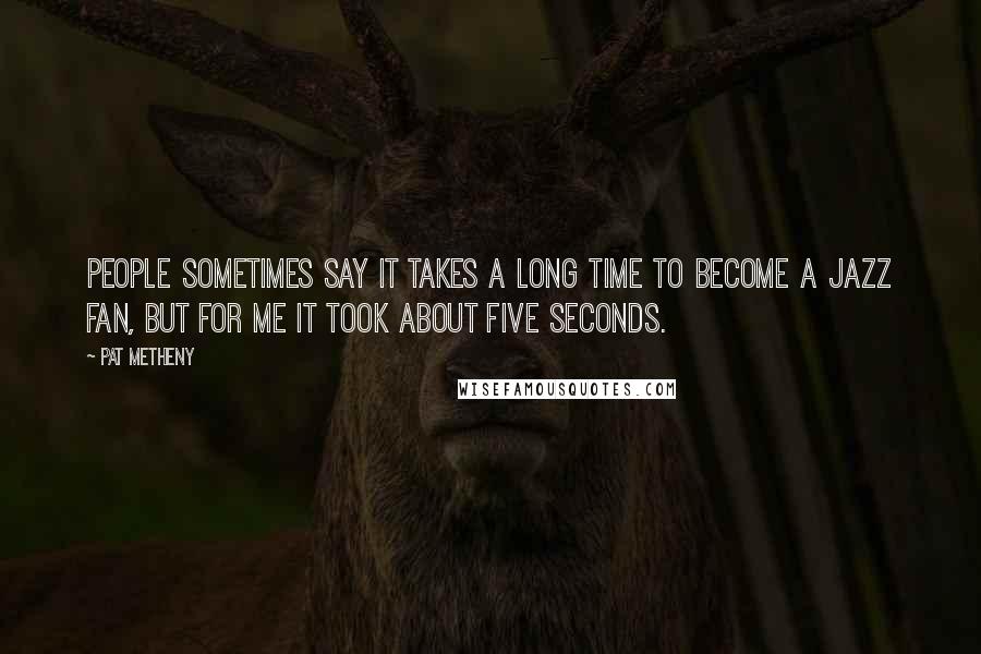 Pat Metheny Quotes: People sometimes say it takes a long time to become a jazz fan, but for me it took about five seconds.