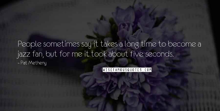 Pat Metheny Quotes: People sometimes say it takes a long time to become a jazz fan, but for me it took about five seconds.