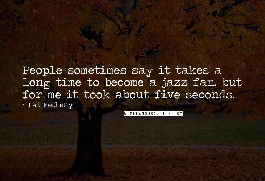 Pat Metheny Quotes: People sometimes say it takes a long time to become a jazz fan, but for me it took about five seconds.