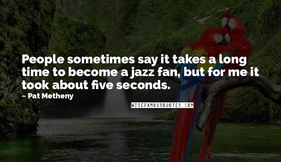 Pat Metheny Quotes: People sometimes say it takes a long time to become a jazz fan, but for me it took about five seconds.
