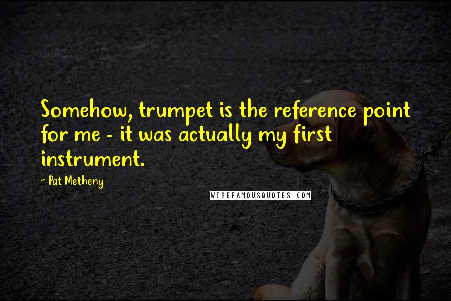 Pat Metheny Quotes: Somehow, trumpet is the reference point for me - it was actually my first instrument.