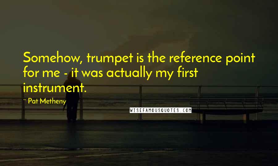 Pat Metheny Quotes: Somehow, trumpet is the reference point for me - it was actually my first instrument.