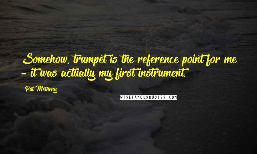 Pat Metheny Quotes: Somehow, trumpet is the reference point for me - it was actually my first instrument.