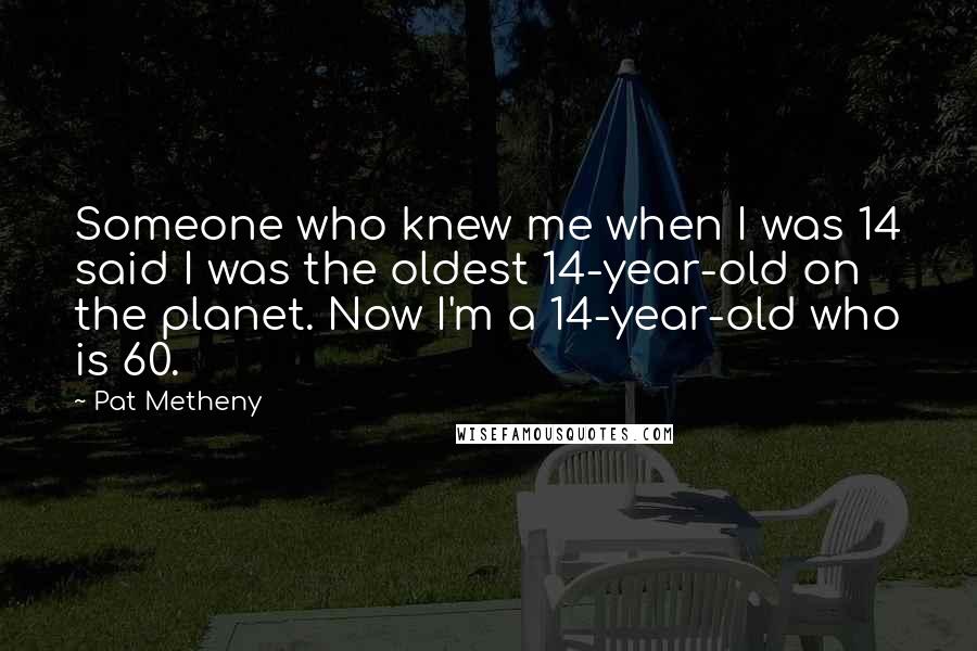 Pat Metheny Quotes: Someone who knew me when I was 14 said I was the oldest 14-year-old on the planet. Now I'm a 14-year-old who is 60.