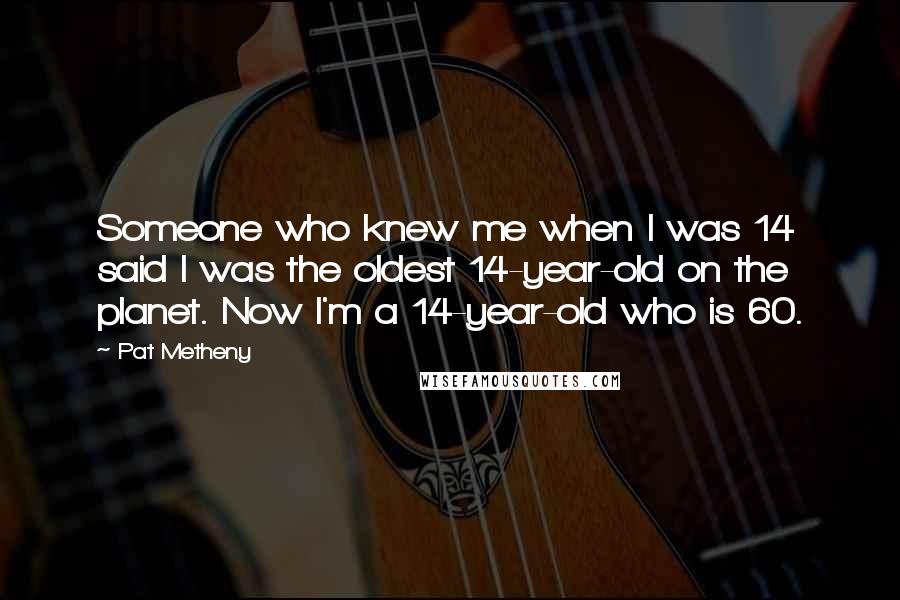 Pat Metheny Quotes: Someone who knew me when I was 14 said I was the oldest 14-year-old on the planet. Now I'm a 14-year-old who is 60.