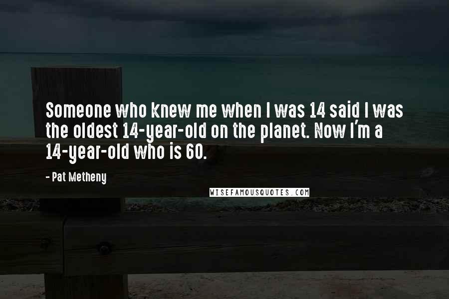 Pat Metheny Quotes: Someone who knew me when I was 14 said I was the oldest 14-year-old on the planet. Now I'm a 14-year-old who is 60.