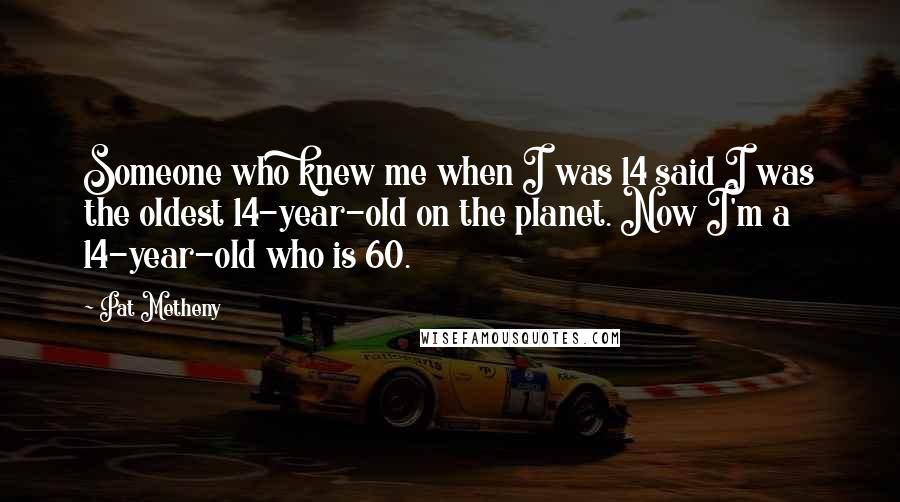 Pat Metheny Quotes: Someone who knew me when I was 14 said I was the oldest 14-year-old on the planet. Now I'm a 14-year-old who is 60.