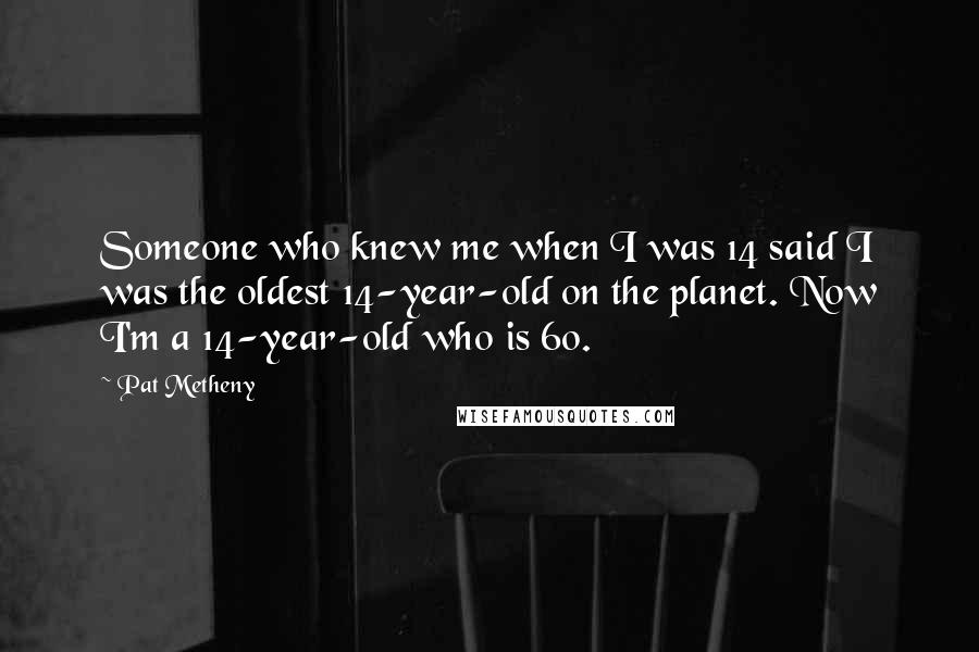 Pat Metheny Quotes: Someone who knew me when I was 14 said I was the oldest 14-year-old on the planet. Now I'm a 14-year-old who is 60.