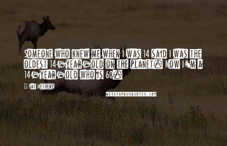 Pat Metheny Quotes: Someone who knew me when I was 14 said I was the oldest 14-year-old on the planet. Now I'm a 14-year-old who is 60.