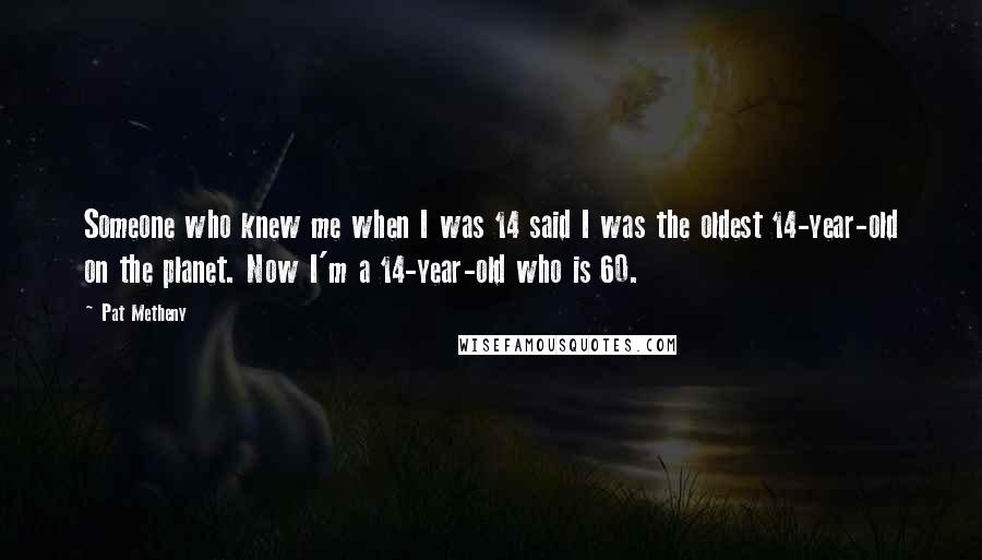 Pat Metheny Quotes: Someone who knew me when I was 14 said I was the oldest 14-year-old on the planet. Now I'm a 14-year-old who is 60.