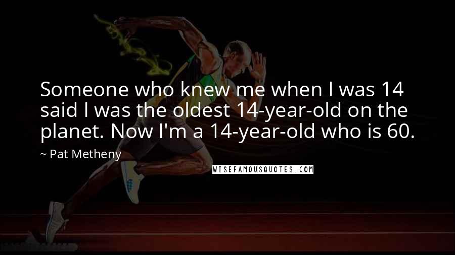 Pat Metheny Quotes: Someone who knew me when I was 14 said I was the oldest 14-year-old on the planet. Now I'm a 14-year-old who is 60.