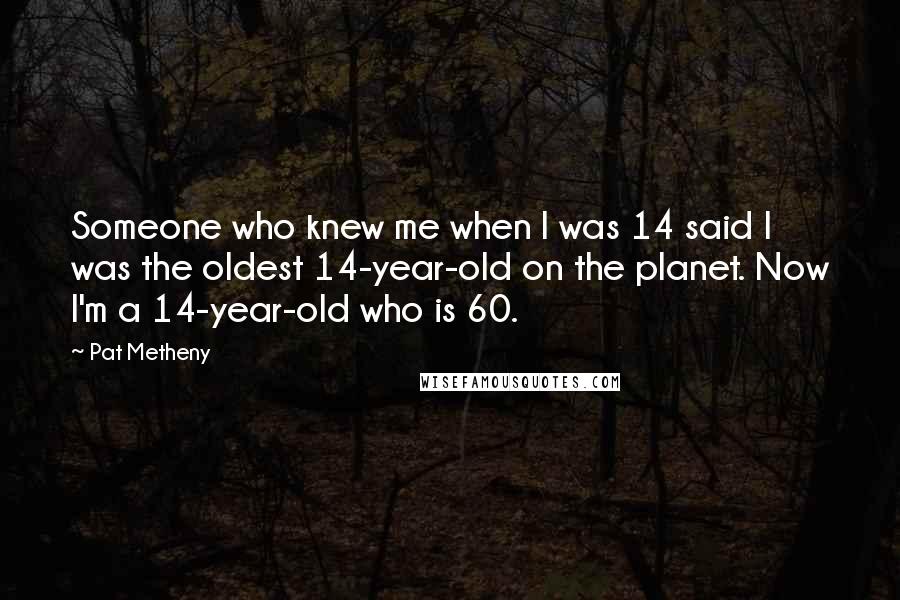 Pat Metheny Quotes: Someone who knew me when I was 14 said I was the oldest 14-year-old on the planet. Now I'm a 14-year-old who is 60.