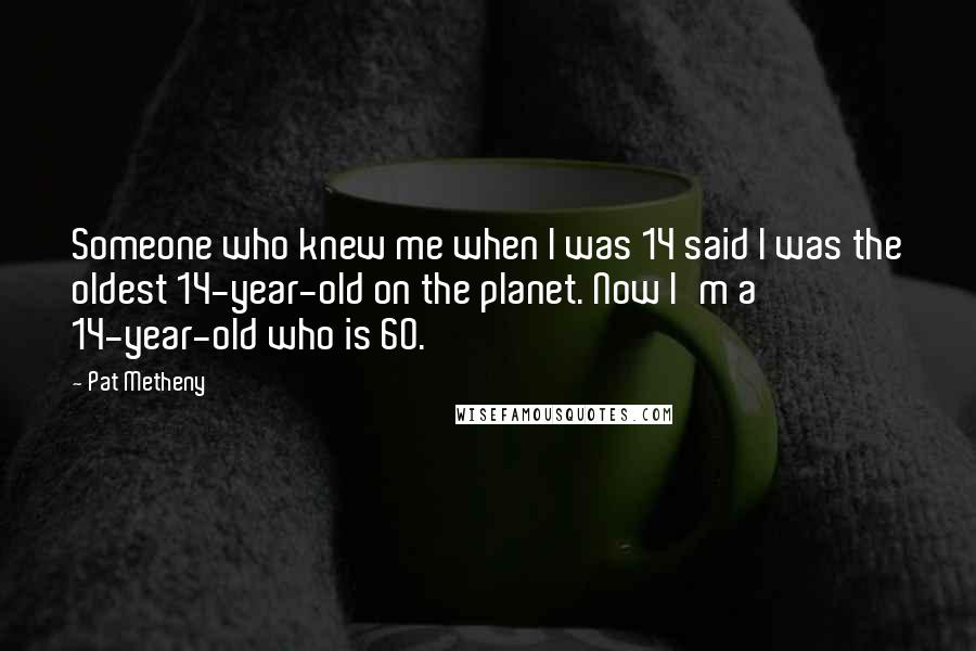 Pat Metheny Quotes: Someone who knew me when I was 14 said I was the oldest 14-year-old on the planet. Now I'm a 14-year-old who is 60.