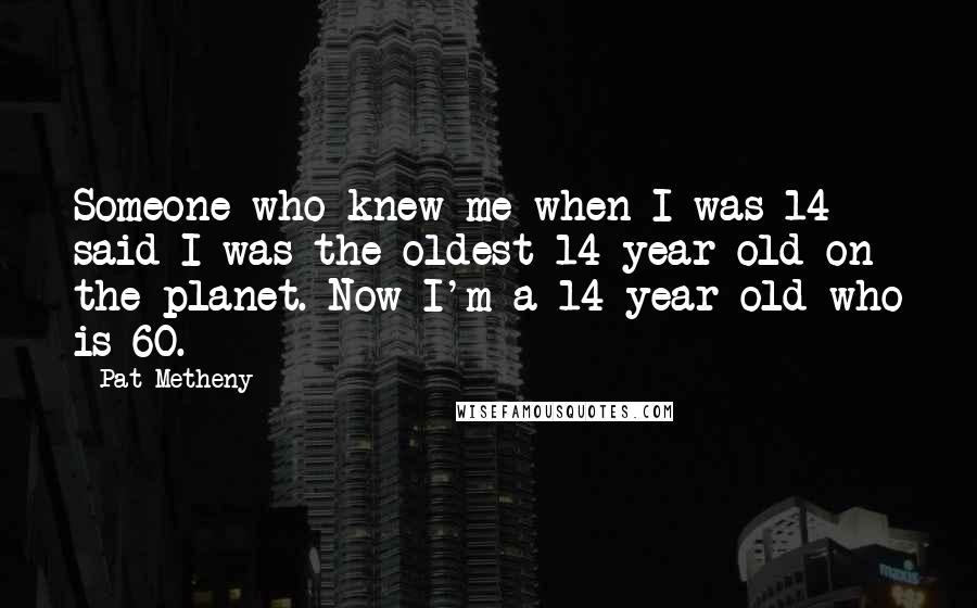 Pat Metheny Quotes: Someone who knew me when I was 14 said I was the oldest 14-year-old on the planet. Now I'm a 14-year-old who is 60.