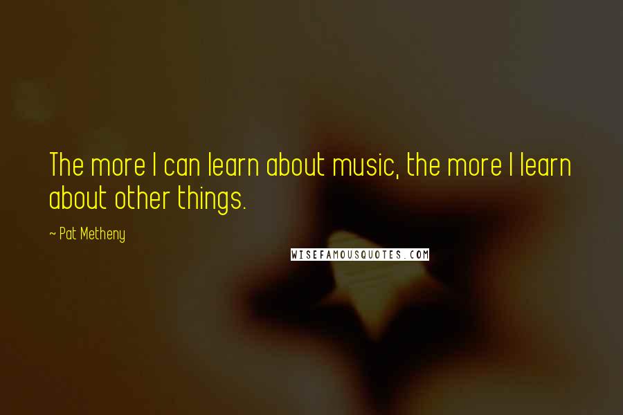 Pat Metheny Quotes: The more I can learn about music, the more I learn about other things.