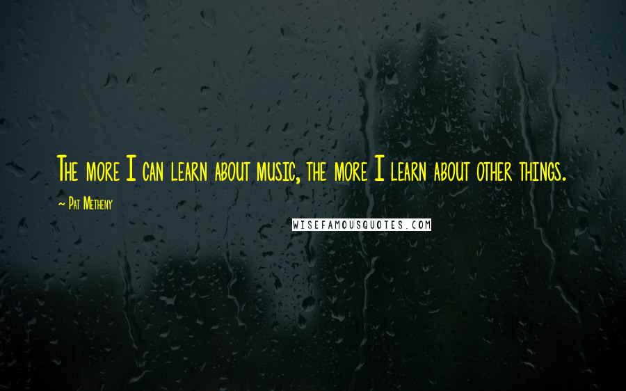 Pat Metheny Quotes: The more I can learn about music, the more I learn about other things.