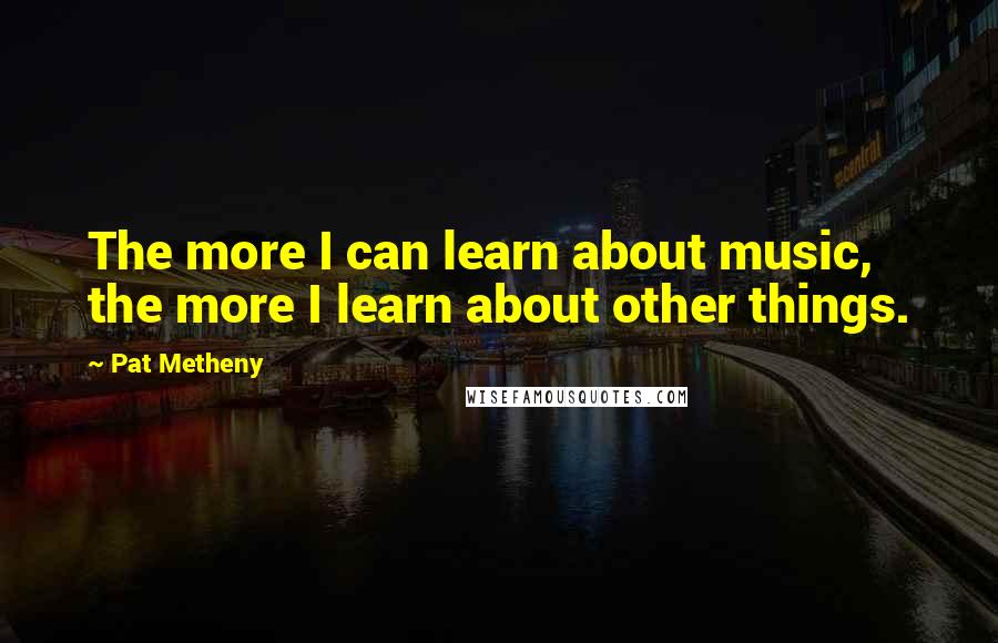 Pat Metheny Quotes: The more I can learn about music, the more I learn about other things.