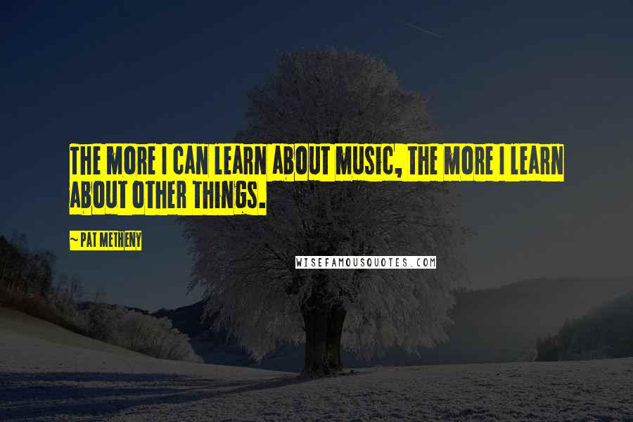 Pat Metheny Quotes: The more I can learn about music, the more I learn about other things.