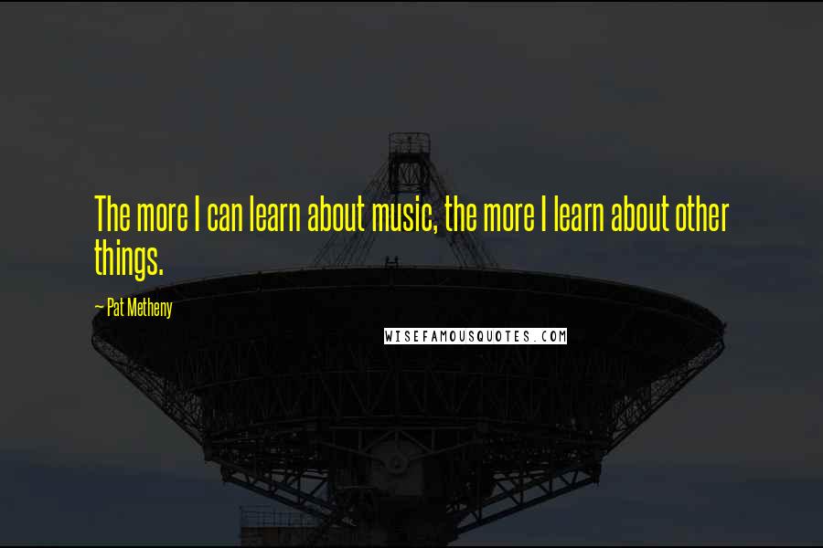 Pat Metheny Quotes: The more I can learn about music, the more I learn about other things.