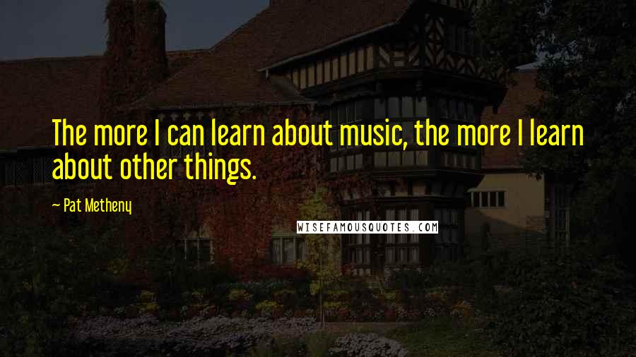 Pat Metheny Quotes: The more I can learn about music, the more I learn about other things.