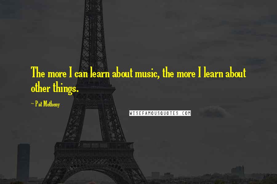 Pat Metheny Quotes: The more I can learn about music, the more I learn about other things.