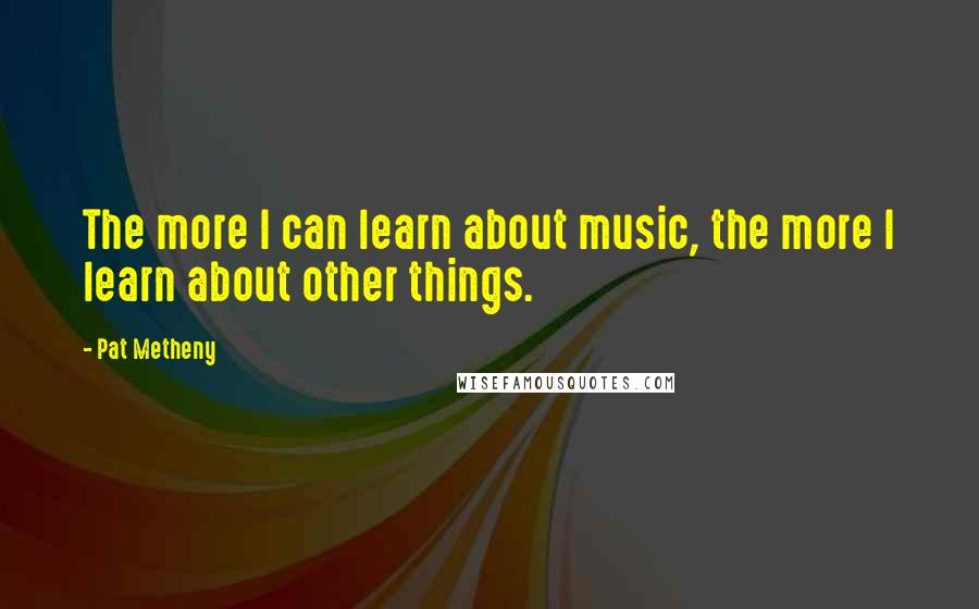 Pat Metheny Quotes: The more I can learn about music, the more I learn about other things.