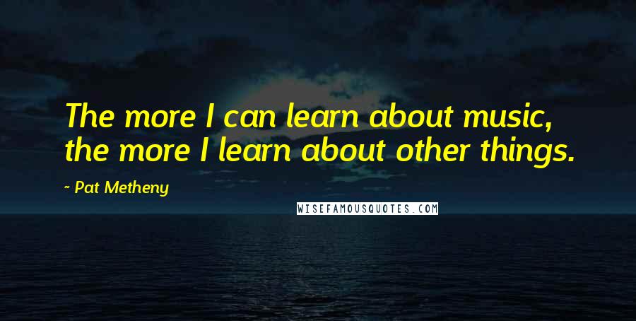 Pat Metheny Quotes: The more I can learn about music, the more I learn about other things.