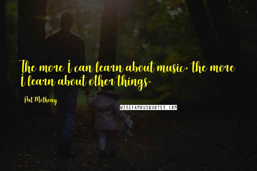 Pat Metheny Quotes: The more I can learn about music, the more I learn about other things.