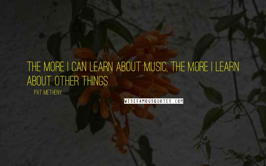 Pat Metheny Quotes: The more I can learn about music, the more I learn about other things.