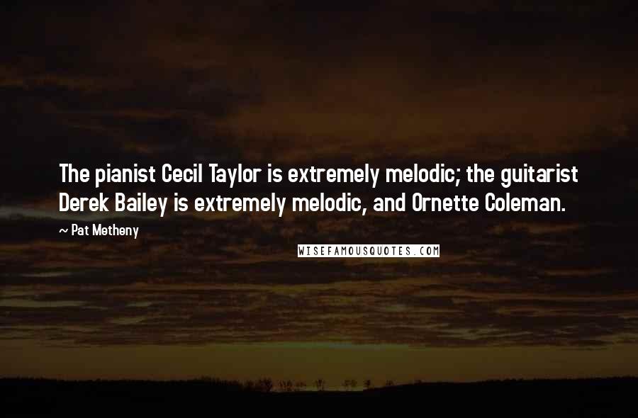 Pat Metheny Quotes: The pianist Cecil Taylor is extremely melodic; the guitarist Derek Bailey is extremely melodic, and Ornette Coleman.