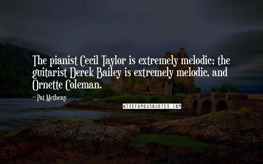 Pat Metheny Quotes: The pianist Cecil Taylor is extremely melodic; the guitarist Derek Bailey is extremely melodic, and Ornette Coleman.