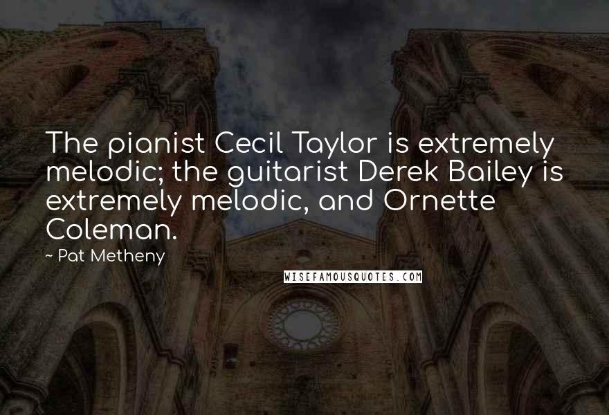 Pat Metheny Quotes: The pianist Cecil Taylor is extremely melodic; the guitarist Derek Bailey is extremely melodic, and Ornette Coleman.