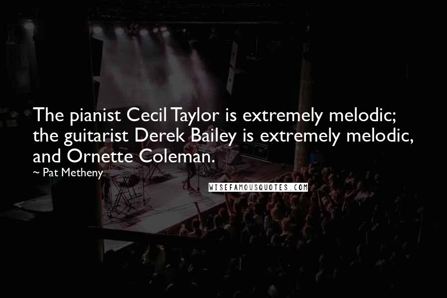 Pat Metheny Quotes: The pianist Cecil Taylor is extremely melodic; the guitarist Derek Bailey is extremely melodic, and Ornette Coleman.