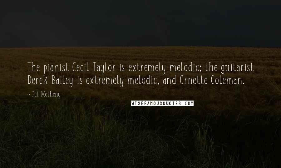 Pat Metheny Quotes: The pianist Cecil Taylor is extremely melodic; the guitarist Derek Bailey is extremely melodic, and Ornette Coleman.