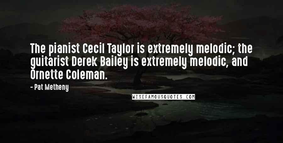 Pat Metheny Quotes: The pianist Cecil Taylor is extremely melodic; the guitarist Derek Bailey is extremely melodic, and Ornette Coleman.