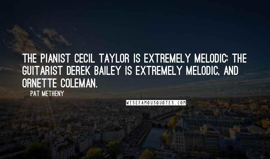 Pat Metheny Quotes: The pianist Cecil Taylor is extremely melodic; the guitarist Derek Bailey is extremely melodic, and Ornette Coleman.