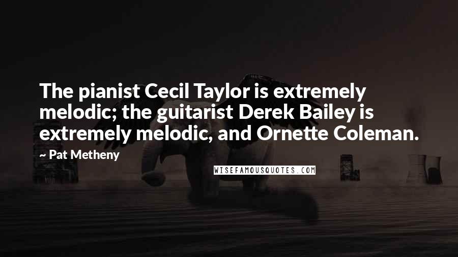 Pat Metheny Quotes: The pianist Cecil Taylor is extremely melodic; the guitarist Derek Bailey is extremely melodic, and Ornette Coleman.