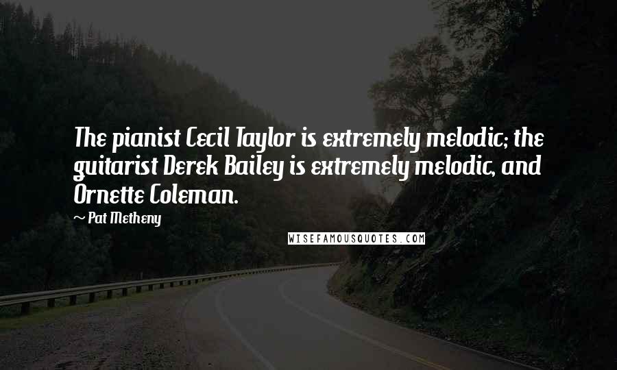 Pat Metheny Quotes: The pianist Cecil Taylor is extremely melodic; the guitarist Derek Bailey is extremely melodic, and Ornette Coleman.