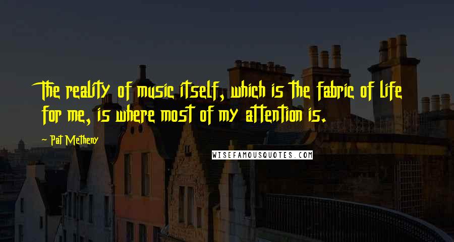 Pat Metheny Quotes: The reality of music itself, which is the fabric of life for me, is where most of my attention is.