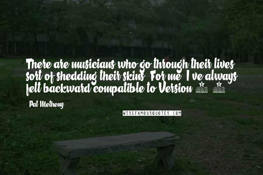 Pat Metheny Quotes: There are musicians who go through their lives sort of shedding their skins. For me, I've always felt backward-compatible to Version 1.0.