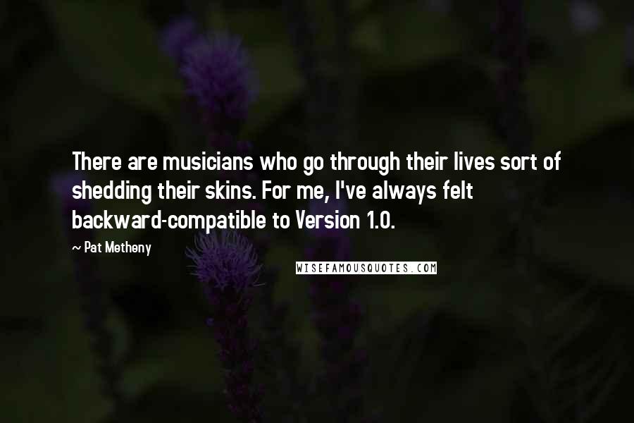 Pat Metheny Quotes: There are musicians who go through their lives sort of shedding their skins. For me, I've always felt backward-compatible to Version 1.0.