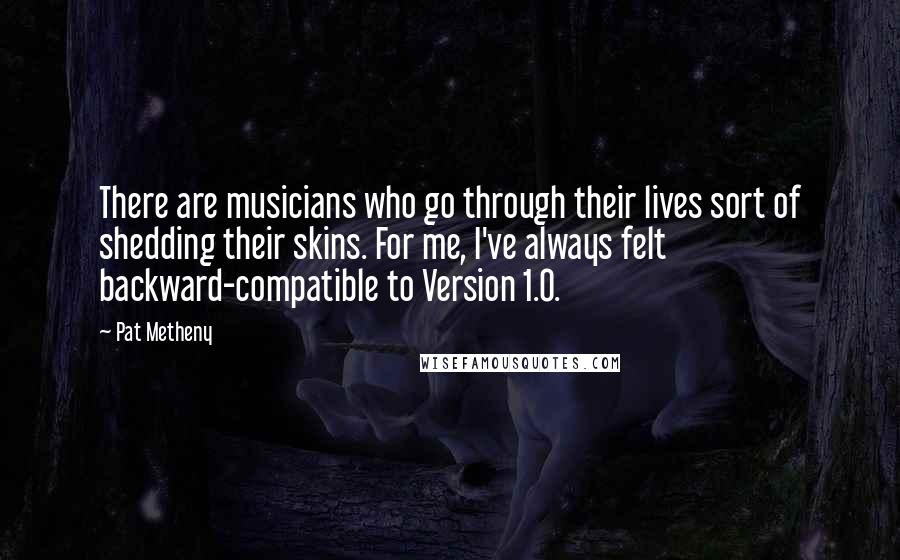 Pat Metheny Quotes: There are musicians who go through their lives sort of shedding their skins. For me, I've always felt backward-compatible to Version 1.0.