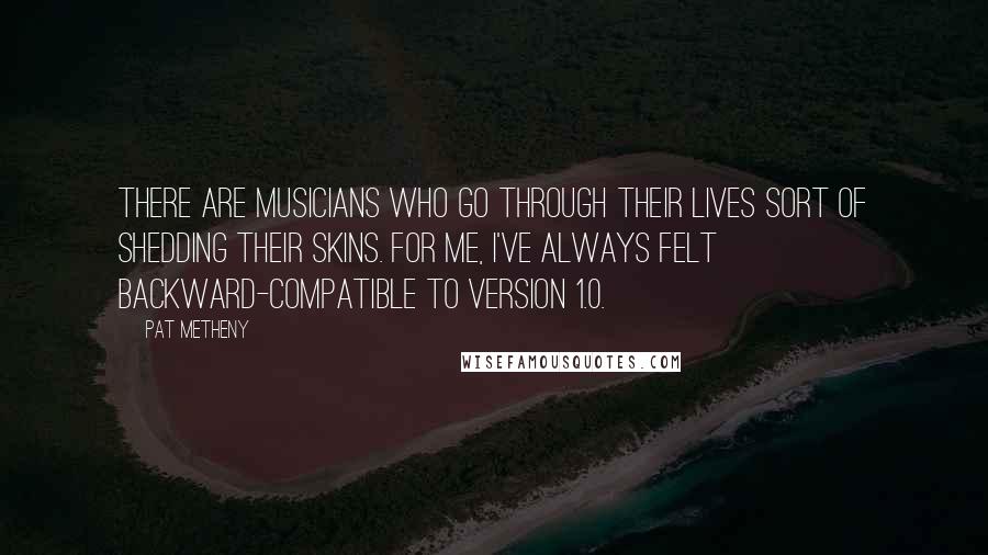 Pat Metheny Quotes: There are musicians who go through their lives sort of shedding their skins. For me, I've always felt backward-compatible to Version 1.0.