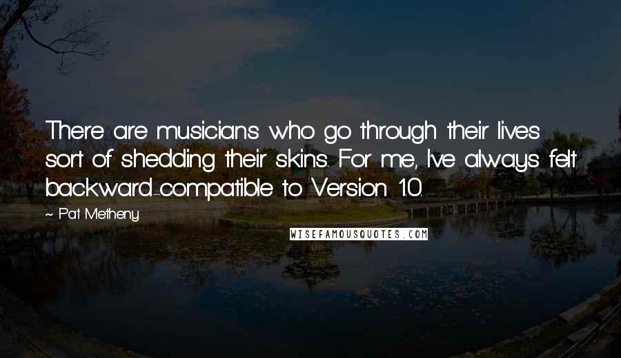 Pat Metheny Quotes: There are musicians who go through their lives sort of shedding their skins. For me, I've always felt backward-compatible to Version 1.0.