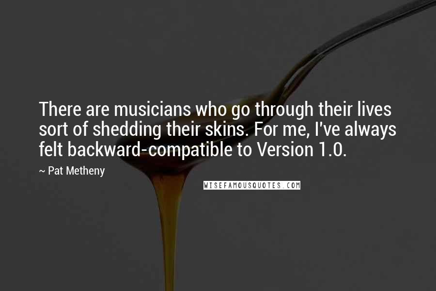 Pat Metheny Quotes: There are musicians who go through their lives sort of shedding their skins. For me, I've always felt backward-compatible to Version 1.0.