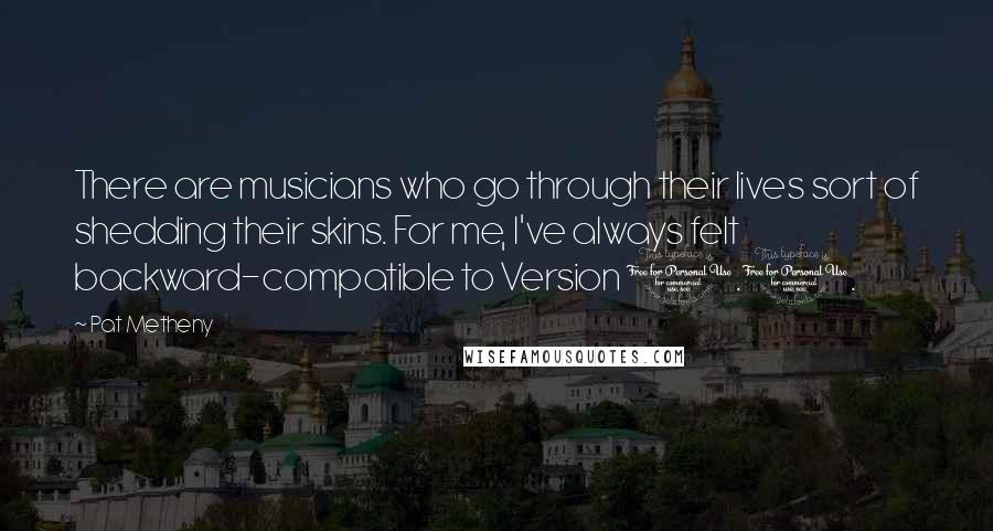 Pat Metheny Quotes: There are musicians who go through their lives sort of shedding their skins. For me, I've always felt backward-compatible to Version 1.0.