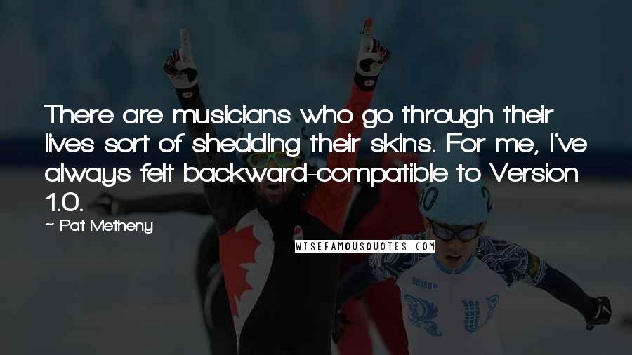 Pat Metheny Quotes: There are musicians who go through their lives sort of shedding their skins. For me, I've always felt backward-compatible to Version 1.0.