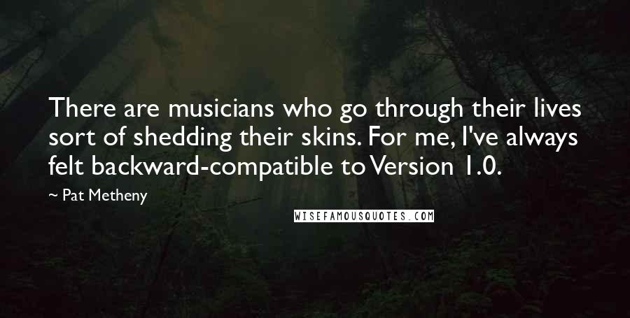 Pat Metheny Quotes: There are musicians who go through their lives sort of shedding their skins. For me, I've always felt backward-compatible to Version 1.0.